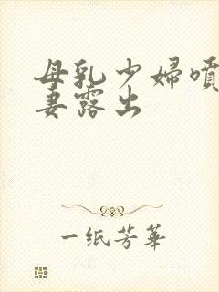 母乳少妇喷奶人妻露出