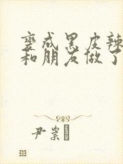 变成黑皮辣妹后和朋友做了无增删翻译