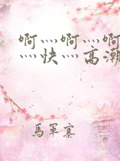 啊灬啊灬啊灬啊灬快灬高潮了视频