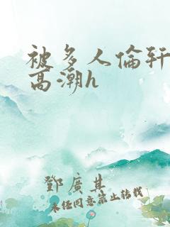 被多人伦轩视频高潮h