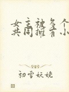 女主被多个男主共同拥有小说推荐