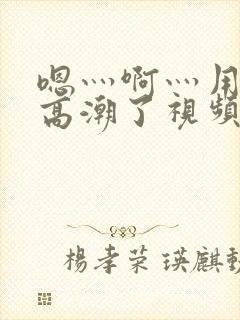 嗯灬啊灬用力灬高潮了视频