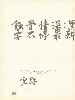 蚀骨情深:黑帝要不停最新章节