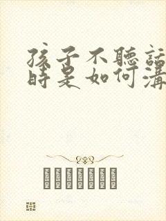 孩子不听话叛逆时是如何沟通的