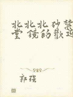 北北北砂禁慢天堂 镜的欢迎会