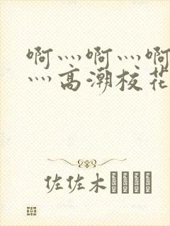 啊灬啊灬啊灬快灬高潮校花视频