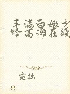 丰满白嫩少妇呻吟高潮在线