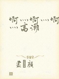 啊灬啊灬啊灬啊灬高潮