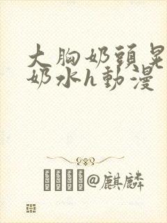 大胸奶头晃着喷奶水h动漫