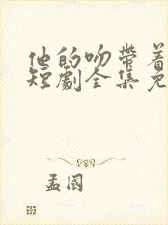 他的吻带着硝烟短剧全集免费观看