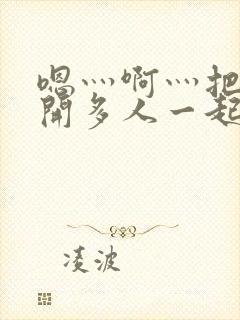 嗯灬啊灬把腿张开多人一起嘿咻