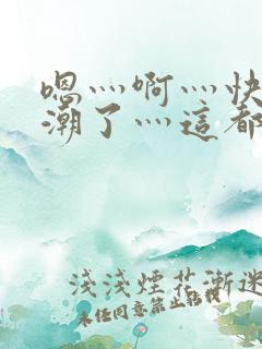 嗯灬啊灬快灬高潮了灬这都有水视频