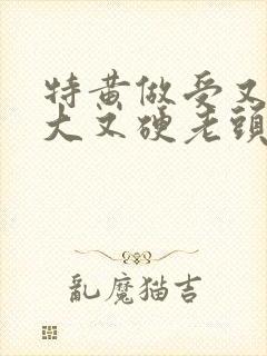 特黄做受又粗又大又硬老头