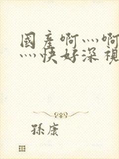 国产啊灬啊灬啊灬快好深视频