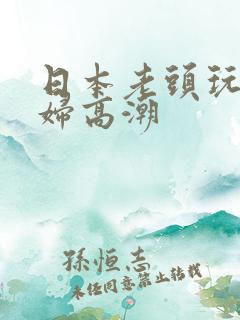 日本老头玩弄少妇高潮