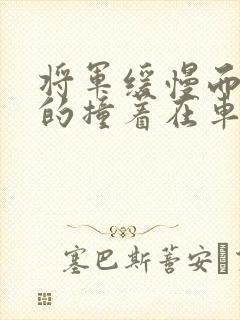 将军缓慢而有力的撞着在车视频