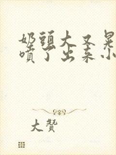 奶头大又晃奶水喷了出来小说