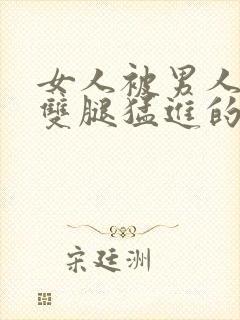 女人被男人扒开双腿猛进的视频