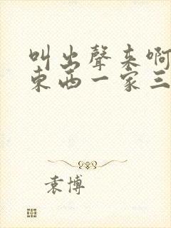 叫出声来啊叫小东西一家三口