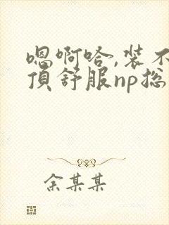 嗯啊哈,装不下顶舒服np总受双性男男高h