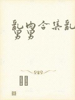 乱肉合集乱高h男男