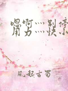 嗯啊灬别停啊灬用力灬快小喜