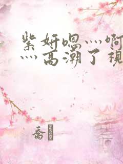 紫妍嗯灬啊灬快灬高潮了视