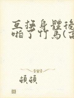 互换身体后我强啪了竹马(高h1v1甜宠