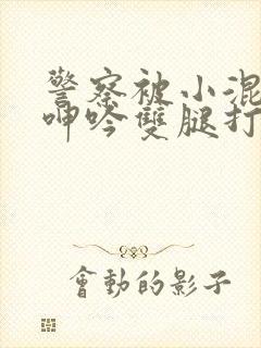 警察被小混混c呻吟双腿打开男男