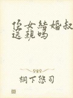 侄女结婚叔叔要送亲吗