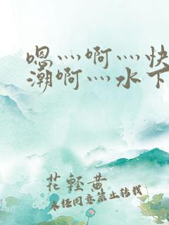 嗯灬啊灬快灬高潮啊灬水下载