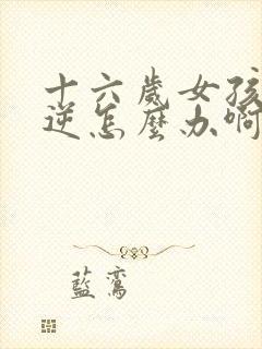 十六岁女孩子叛逆怎么办啊