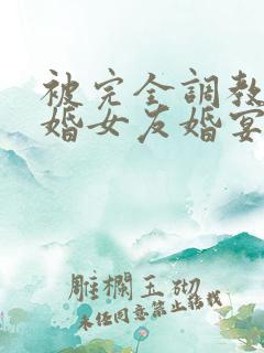 被完全调教的新婚女友婚宴篇