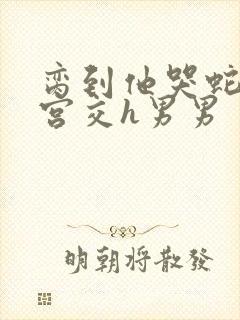 脔到他哭蛇双根宫交h男男