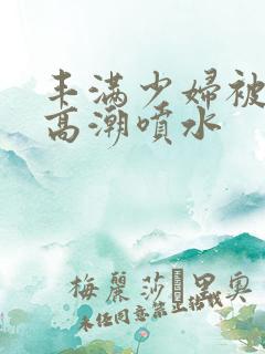 丰满少妇被爽的高潮喷水