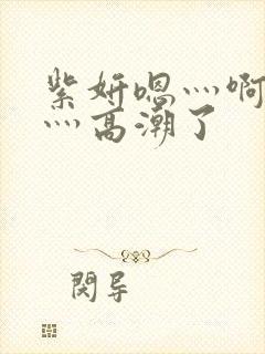 紫妍嗯灬啊灬快灬高潮了