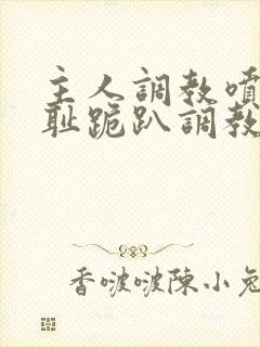 主人调教喷水羞耻跪趴调教小说