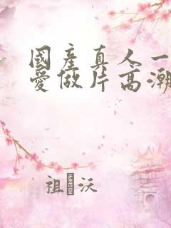 国产真人一级a爱做片高潮三