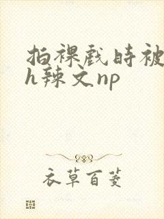 拍裸戏时被c了h辣文np