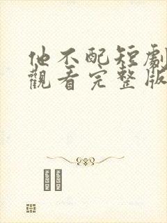 他不配短剧免费观看完整版