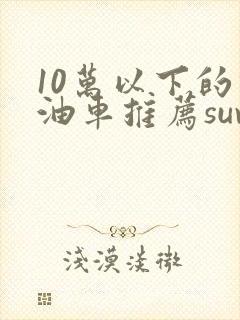 10万以下的燃油车推荐suv