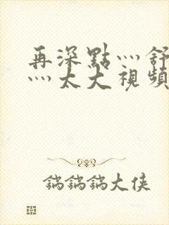 再深点灬舒服了灬太大视频