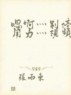 嗯啊灬别停啊灬用力灬视频