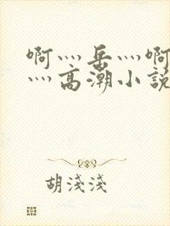 啊灬岳灬啊灬快灬高潮小说