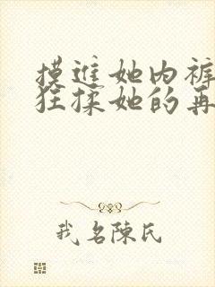 摸进她内裤里疯狂揉她的再放冰块