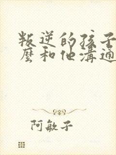 叛逆的孩子该怎么和他沟通呢