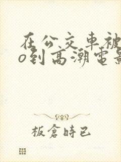 在公交车被cao到高潮电影