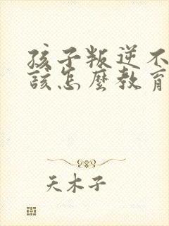 孩子叛逆不听话该怎么教育