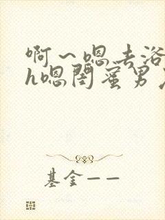 啊～嗯去浴室里h嗯闺蜜男友黄文