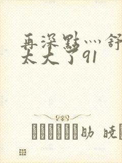 再深点灬舒服灬太大了91